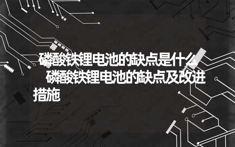 磷酸铁锂电池的缺点是什么 磷酸铁锂电池的缺点及改进措施